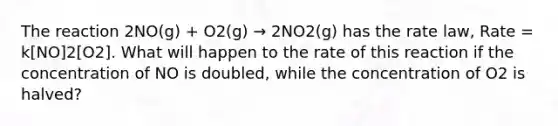 The reaction 2NO(g) + O2(g) → 2NO2(g) has the rate law, Rate = k[NO]2[O2]. What will happen to the rate of this reaction if the concentration of NO is doubled, while the concentration of O2 is halved?