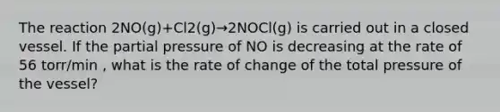 The reaction 2NO(g)+Cl2(g)→2NOCl(g) is carried out in a closed vessel. If the partial pressure of NO is decreasing at the rate of 56 torr/min , what is the rate of change of the total pressure of the vessel?