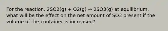 For the reaction, 2SO2(g) + O2(g) → 2SO3(g) at equilibrium, what will be the effect on the net amount of SO3 present if the volume of the container is increased?