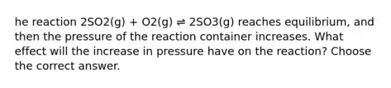 he reaction 2SO2(g) + O2(g) ⇌ 2SO3(g) reaches equilibrium, and then the pressure of the reaction container increases. What effect will the increase in pressure have on the reaction? Choose the correct answer.