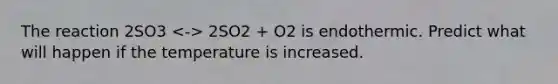 The reaction 2SO3 2SO2 + O2 is endothermic. Predict what will happen if the temperature is increased.