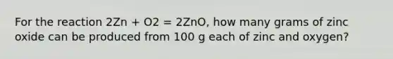 For the reaction 2Zn + O2 = 2ZnO, how many grams of zinc oxide can be produced from 100 g each of zinc and oxygen?