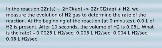 In the reaction 2Zn(s) + 2HCl(aq) -> 2ZnCl2(aq) + H2, we measure the evolution of H2 gas to determine the rate of the reaction. At the beginning of the reaction (at 0 minutes), 0.0 L of H2 is present. After 10 seconds, the volume of H2 is 0.05L. What is the rate? - 0.0025 L H2/sec; 0.005 L H2/sec; 0.004 L H2/sec; 0.05 L H2/sec