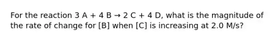 For the reaction 3 A + 4 B → 2 C + 4 D, what is the magnitude of the rate of change for [B] when [C] is increasing at 2.0 M/s?