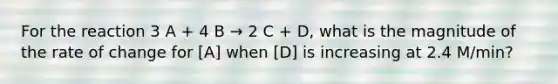 For the reaction 3 A + 4 B → 2 C + D, what is the magnitude of the rate of change for [A] when [D] is increasing at 2.4 M/min?