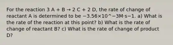 For the reaction 3 A + B → 2 C + 2 D, the rate of change of reactant A is determined to be −3.56×10^−3M⋅s−1. a) What is the rate of the reaction at this point? b) What is the rate of change of reactant B? c) What is the rate of change of product D?