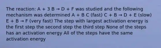 The reaction: A + 3 B → D + F was studied and the following mechanism was determined A + B C (fast) C + B → D + E (slow) E + B → F (very fast) The step with largest activation energy is the first step the second step the third step None of the steps has an activation energy All of the steps have the same activation energy