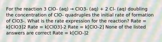 For the reaction 3 ClO- (aq) → ClO3- (aq) + 2 Cl- (aq) doubling the concentration of ClO- quadruples the initial rate of formation of ClO3-. What is the rate expression for the reaction? Rate = k[ClO3]2 Rate = k[ClO3]-2 Rate = k[ClO-2] None of the listed answers are correct Rate = k[ClO-]2