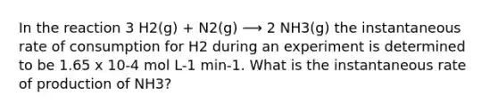 In the reaction 3 H2(g) + N2(g) ⟶ 2 NH3(g) the instantaneous rate of consumption for H2 during an experiment is determined to be 1.65 x 10-4 mol L-1 min-1. What is the instantaneous rate of production of NH3?