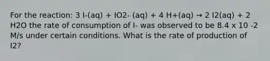 For the reaction: 3 I-(aq) + IO2- (aq) + 4 H+(aq) → 2 I2(aq) + 2 H2O the rate of consumption of I- was observed to be 8.4 x 10 -2 M/s under certain conditions. What is the rate of production of I2?