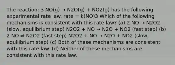 The reaction: 3 NO(g) ➝ N2O(g) + NO2(g) has the following experimental rate law. rate = k(NO)3 Which of the following mechanisms is consistent with this rate law? (a) 2 NO ➝ N2O2 (slow, equilibrium step) N2O2 + NO ➝ N2O + NO2 (fast step) (b) 2 NO ⇌ N2O2 (fast step) N2O2 + NO ➝ N2O + NO2 (slow, equilibrium step) (c) Both of these mechanisms are consistent with this rate law. (d) Neither of these mechanisms are consistent with this rate law.