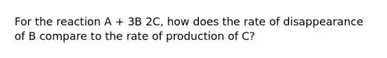 For the reaction A + 3B 2C, how does the rate of disappearance of B compare to the rate of production of C?