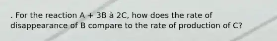 . For the reaction A + 3B à 2C, how does the rate of disappearance of B compare to the rate of production of C?