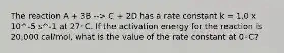 The reaction A + 3B --> C + 2D has a rate constant k = 1.0 x 10^-5 s^-1 at 27◦C. If the activation energy for the reaction is 20,000 cal/mol, what is the value of the rate constant at 0◦C?