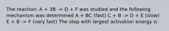 The reaction: A + 3B -> D + F was studied and the following mechanism was determined A + BC (fast) C + B -> D + E (slow) E + B -> F (very fast) The step with largest activation energy is