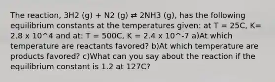 The reaction, 3H2 (g) + N2 (g) ⇄ 2NH3 (g), has the following equilibrium constants at the temperatures given: at T = 25C, K= 2.8 x 10^4 and at: T = 500C, K = 2.4 x 10^-7 a)At which temperature are reactants favored? b)At which temperature are products favored? c)What can you say about the reaction if the equilibrium constant is 1.2 at 127C?