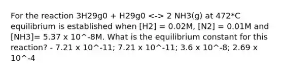 For the reaction 3H29g0 + H29g0 2 NH3(g) at 472*C equilibrium is established when [H2] = 0.02M, [N2] = 0.01M and [NH3]= 5.37 x 10^-8M. What is the equilibrium constant for this reaction? - 7.21 x 10^-11; 7.21 x 10^-11; 3.6 x 10^-8; 2.69 x 10^-4