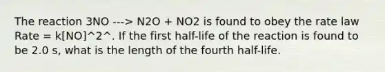 The reaction 3NO ---> N2O + NO2 is found to obey the rate law Rate = k[NO]^2^. If the first half-life of the reaction is found to be 2.0 s, what is the length of the fourth half-life.