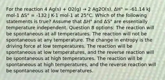 For the reaction 4 Ag(s) + O2(g) → 2 Ag2O(s), ΔH° = -61.14 kJ mol-1 ΔS° = -132 J K-1 mol-1 at 25°C. Which of the following statements is true? Assume that ΔH° and ΔS° are essentially temperature independent. Question 8 options: The reaction will be spontaneous at all temperatures. The reaction will not be spontaneous at any temperature. The change in entropy is the driving force at low temperatures. The reaction will be spontaneous at low temperatures, and the reverse reaction will be spontaneous at high temperatures. The reaction will be spontaneous at high temperatures, and the reverse reaction will be spontaneous at low temperatures.