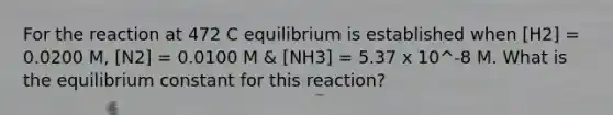 For the reaction at 472 C equilibrium is established when [H2] = 0.0200 M, [N2] = 0.0100 M & [NH3] = 5.37 x 10^-8 M. What is the equilibrium constant for this reaction?