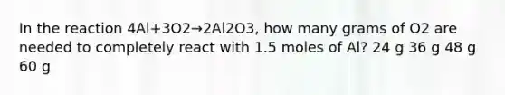 In the reaction 4Al+3O2→2‍Al2‍O3, how many grams of O2 are needed to completely react with 1.5 moles of Al? 24 g 36 g 48 g 60 g