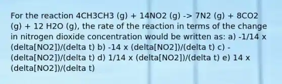 For the reaction 4CH3CH3 (g) + 14NO2 (g) -> 7N2 (g) + 8CO2 (g) + 12 H2O (g), the rate of the reaction in terms of the change in nitrogen dioxide concentration would be written as: a) -1/14 x (delta[NO2])/(delta t) b) -14 x (delta[NO2])/(delta t) c) - (delta[NO2])/(delta t) d) 1/14 x (delta[NO2])/(delta t) e) 14 x (delta[NO2])/(delta t)