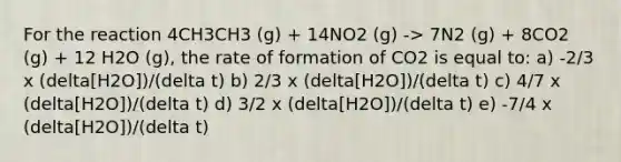 For the reaction 4CH3CH3 (g) + 14NO2 (g) -> 7N2 (g) + 8CO2 (g) + 12 H2O (g), the rate of formation of CO2 is equal to: a) -2/3 x (delta[H2O])/(delta t) b) 2/3 x (delta[H2O])/(delta t) c) 4/7 x (delta[H2O])/(delta t) d) 3/2 x (delta[H2O])/(delta t) e) -7/4 x (delta[H2O])/(delta t)