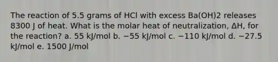 The reaction of 5.5 grams of HCl with excess Ba(OH)2 releases 8300 J of heat. What is the molar heat of neutralization, ΔH, for the reaction? a. 55 kJ/mol b. −55 kJ/mol c. −110 kJ/mol d. −27.5 kJ/mol e. 1500 J/mol