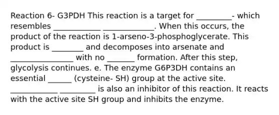 Reaction 6- G3PDH This reaction is a target for _________- which resembles ____________ _____________. When this occurs, the product of the reaction is 1-arseno-3-phosphoglycerate. This product is ________ and decomposes into arsenate and ________________ with no _______ formation. After this step, glycolysis continues. e. The enzyme G6P3DH contains an essential ______ (cysteine- SH) group at the active site. ____________ _________ is also an inhibitor of this reaction. It reacts with the active site SH group and inhibits the enzyme.