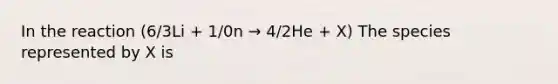 In the reaction (6/3Li + 1/0n → 4/2He + X) The species represented by X is