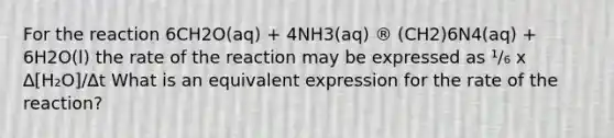 For the reaction 6CH2O(aq) + 4NH3(aq) ® (CH2)6N4(aq) + 6H2O(l) the rate of the reaction may be expressed as ¹/₆ x ∆[H₂O]/∆t What is an equivalent expression for the rate of the reaction?