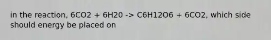 in the reaction, 6CO2 + 6H20 -> C6H12O6 + 6CO2, which side should energy be placed on