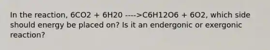 In the reaction, 6CO2 + 6H20 ---->C6H12O6 + 6O2, which side should energy be placed on? Is it an endergonic or exergonic reaction?