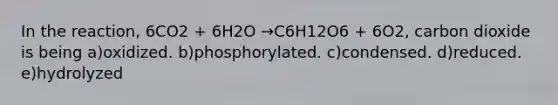 In the reaction, 6CO2 + 6H2O →C6H12O6 + 6O2, carbon dioxide is being a)oxidized. b)phosphorylated. c)condensed. d)reduced. e)hydrolyzed