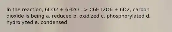 In the reaction, 6CO2 + 6H2O --> C6H12O6 + 6O2, carbon dioxide is being a. reduced b. oxidized c. phosphorylated d. hydrolyzed e. condensed