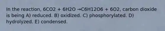 In the reaction, 6CO2 + 6H2O →C6H12O6 + 6O2, carbon dioxide is being A) reduced. B) oxidized. C) phosphorylated. D) hydrolyzed. E) condensed.