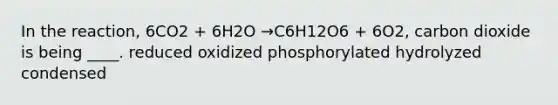 In the reaction, 6CO2 + 6H2O →C6H12O6 + 6O2, carbon dioxide is being ____. reduced oxidized phosphorylated hydrolyzed condensed