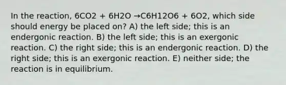 In the reaction, 6CO2 + 6H2O →C6H12O6 + 6O2, which side should energy be placed on? A) the left side; this is an endergonic reaction. B) the left side; this is an exergonic reaction. C) the right side; this is an endergonic reaction. D) the right side; this is an exergonic reaction. E) neither side; the reaction is in equilibrium.