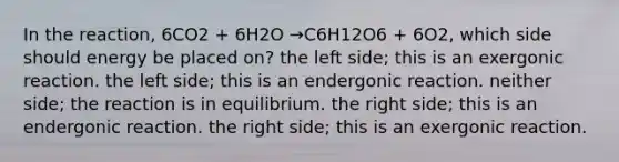 In the reaction, 6CO2 + 6H2O →C6H12O6 + 6O2, which side should energy be placed on? the left side; this is an exergonic reaction. the left side; this is an endergonic reaction. neither side; the reaction is in equilibrium. the right side; this is an endergonic reaction. the right side; this is an exergonic reaction.