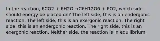 In the reaction, 6CO2 + 6H2O →C6H12O6 + 6O2, which side should energy be placed on? The left side, this is an endergonic reaction. The left side, this is an exergonic reaction. The right side, this is an endergonic reaction. The right side, this is an exergonic reaction. Neither side, the reaction is in equilibrium.