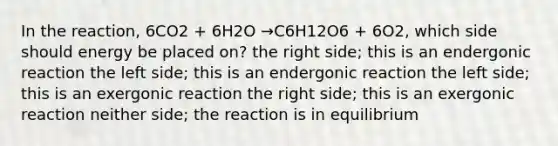 In the reaction, 6CO2 + 6H2O →C6H12O6 + 6O2, which side should energy be placed on? the right side; this is an endergonic reaction the left side; this is an endergonic reaction the left side; this is an exergonic reaction the right side; this is an exergonic reaction neither side; the reaction is in equilibrium