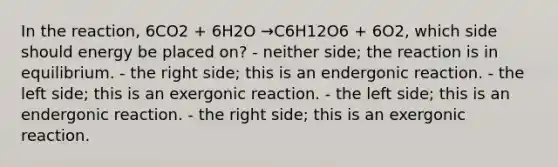 In the reaction, 6CO2 + 6H2O →C6H12O6 + 6O2, which side should energy be placed on? - neither side; the reaction is in equilibrium. - the right side; this is an endergonic reaction. - the left side; this is an exergonic reaction. - the left side; this is an endergonic reaction. - the right side; this is an exergonic reaction.