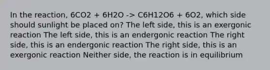 In the reaction, 6CO2 + 6H2O -> C6H12O6 + 6O2, which side should sunlight be placed on? The left side, this is an exergonic reaction The left side, this is an endergonic reaction The right side, this is an endergonic reaction The right side, this is an exergonic reaction Neither side, the reaction is in equilibrium