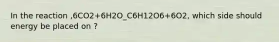 In the reaction ,6CO2+6H2O_C6H12O6+6O2, which side should energy be placed on ?