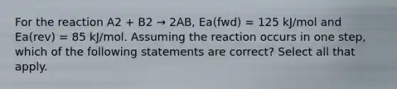 For the reaction A2 + B2 → 2AB, Ea(fwd) = 125 kJ/mol and Ea(rev) = 85 kJ/mol. Assuming the reaction occurs in one step, which of the following statements are correct? Select all that apply.