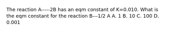 The reaction A-----2B has an eqm constant of K=0.010. What is the eqm constant for the reaction B---1/2 A A. 1 B. 10 C. 100 D. 0.001