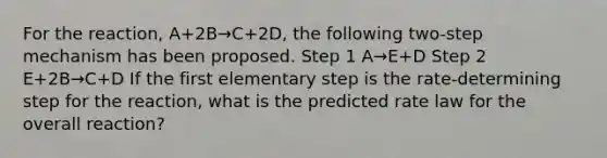 For the reaction, A+2B→C+2D, the following two-step mechanism has been proposed. Step 1 A→E+D Step 2 E+2B→C+D If the first elementary step is the rate-determining step for the reaction, what is the predicted rate law for the overall reaction?