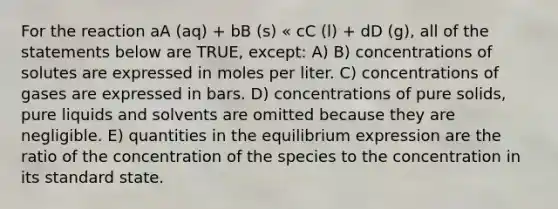 For the reaction aA (aq) + bB (s) « cC (l) + dD (g), all of the statements below are TRUE, except: A) B) concentrations of solutes are expressed in moles per liter. C) concentrations of gases are expressed in bars. D) concentrations of pure solids, pure liquids and solvents are omitted because they are negligible. E) quantities in the equilibrium expression are the ratio of the concentration of the species to the concentration in its standard state.