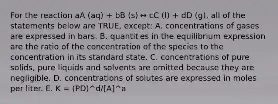 For the reaction aA (aq) + bB (s) ↔ cC (l) + dD (g), all of the statements below are TRUE, except: A. concentrations of gases are expressed in bars. B. quantities in the equilibrium expression are the ratio of the concentration of the species to the concentration in its standard state. C. concentrations of pure solids, pure liquids and solvents are omitted because they are negligible. D. concentrations of solutes are expressed in moles per liter. E. K = (PD)^d/[A]^a