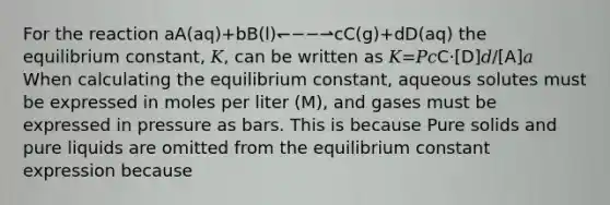 For the reaction aA(aq)+bB(l)↽−−⇀cC(g)+dD(aq) the equilibrium constant, 𝐾, can be written as 𝐾=𝑃𝑐C⋅[D]𝑑/[A]𝑎 When calculating the equilibrium constant, aqueous solutes must be expressed in moles per liter (M), and gases must be expressed in pressure as bars. This is because Pure solids and pure liquids are omitted from the equilibrium constant expression because